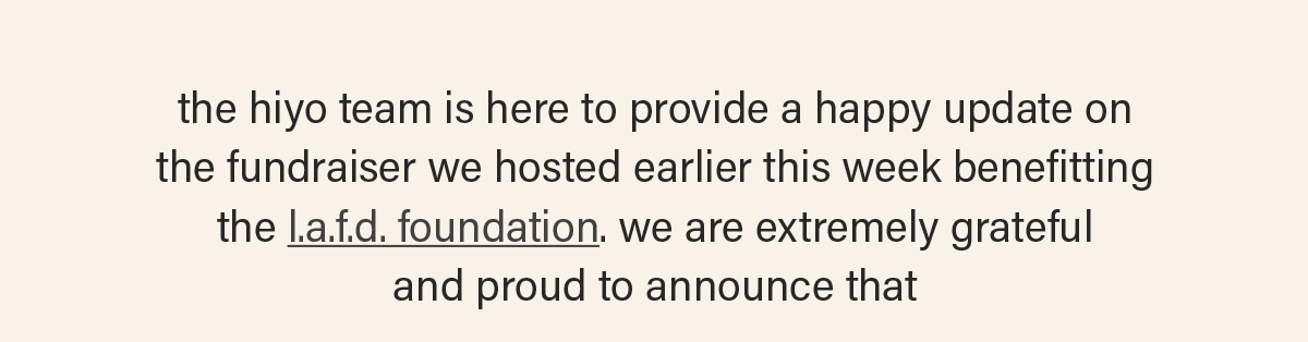 the hiyo team is here to provide a happy update on  the fundraiser we hosted earlier this week benefitting  the l.a.f.d. foundation (link). we are extremely grateful and proud to announce that