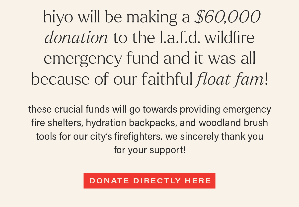 hiyo will be making a $60,000 donation to the l.a.f.d. wildfire emergency fund and it was all because of our faithful float fam! these crucial funds will go towards providing emergency fire shelters, hydration backpacks, and woodland brush tools for our city’s firefighters. we sincerely thank you for your support! [DONATE DIRECTLY HERE]