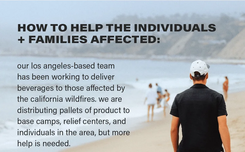 HOW TO HELP THE INDIVIDUALS + FAMILIES AFFECTED: our los angeles-based team has been working to deliver beverages to those affected by the california wildfires. we are distributing pallets of product to base camps, relief centers, and individuals in the area, but more help is needed.