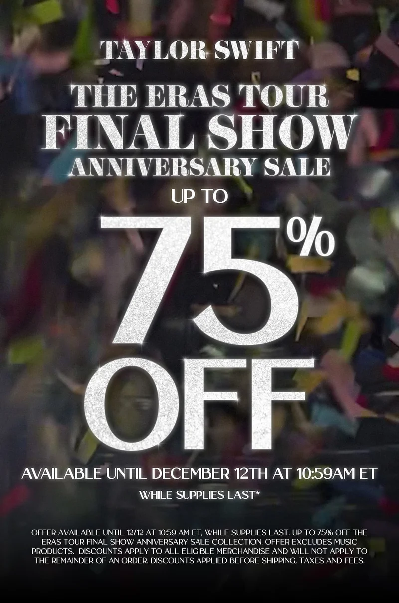 Taylor Swift The Eras Tour Final Show Anniversary Sale. Up to 75% off. Available until December 12th at 10:59am ET, while supplies last*. Offer available until 12/12 at 10:59am ET, while supplies last. Up to 75% off the Eras Tour Final Show Anniversary Sale Collection. Offer excludes music products. Discounts apply to all eligible merchandise and will not apply to the remainder of an order discounts applied before shipping, taxes and fees.