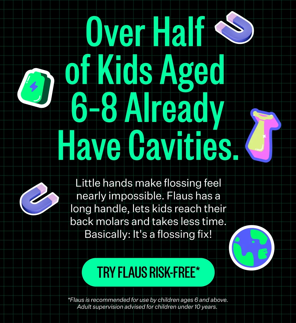 Over Half of Kids Aged 6-8 Already Have Cavities. Little hands make flossing feel nearly impossible. Flaus has a long handle, lets kids reach their back molars and takes less time. Basically: It's a flossing fix! TRY FLAUS RISK-FREE* *Flaus is recommended for use by children ages 6 and above. Adult supervision advised for children under 10 years.