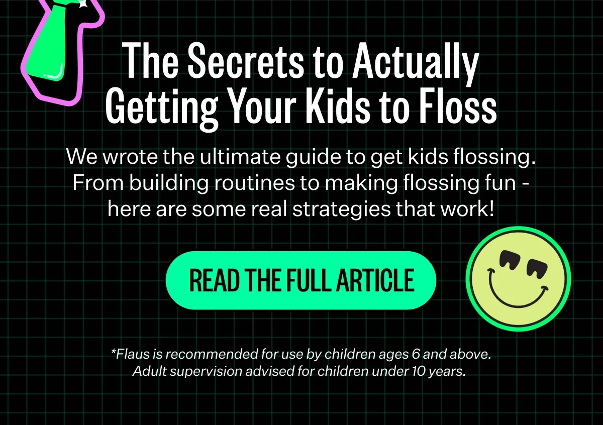 The Secrets to Actually Getting Your Kids to Floss. We wrote the ultimate guide to get kids flossing. From building routines to making flossing fun - here are some real strategies that work! READ THE FULL ARTICLE *Flaus is recommended for use by children ages 6 and above. Adult supervision advised for children under 10 years.