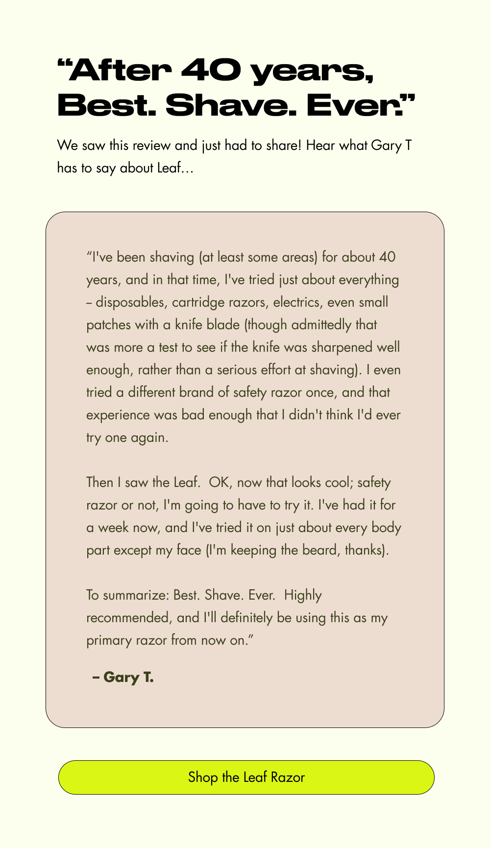 “After 40 years, Best. Shave. Ever.” We saw this review and just had to share! Hear what Gary T has to say about Leaf… “I've been shaving (at least some areas) for about 40 years, and in that time, I've tried just about everything -- disposables, cartridge razors, electrics, even small patches with a knife blade (though admittedly that was more a test to see if the knife was sharpened well enough, rather than a serious effort at shaving). I even tried a different brand of safety razor once, and that experience was bad enough that I didn't think I'd ever try one again.  Then I saw the Leaf.&nbsp; OK, now that looks cool; safety razor or not, I'm going to have to try it. I've had it for a week now, and I've tried it on just about every body part except my face (I'm keeping the beard, thanks).  To summarize: Best. Shave. Ever.&nbsp; Highly recommended, and I'll definitely be using this as my primary razor from now on.” – Gary T. Shop the Leaf Razor