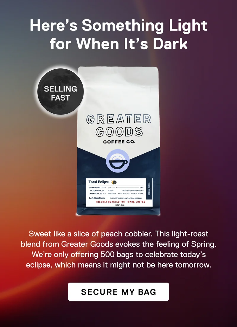 Here's something light for when it's dark. Selling fast! Sweet like a slice of peach cobbler. This light-roast blend from Greater Goods evokes the feeling of Spring. We’re only offering 500 bags to celebrate today’s eclipse, which means you won’t find it here tomorrow. Secure My Bag