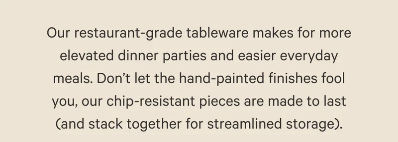 Our restaurant-grade tableware makes for more elevated dinner parties and easier everyday meals. Don’t let the hand-painted finishes fool you, our chip-resistant pieces are made to last (and stack together for streamlined storage).
