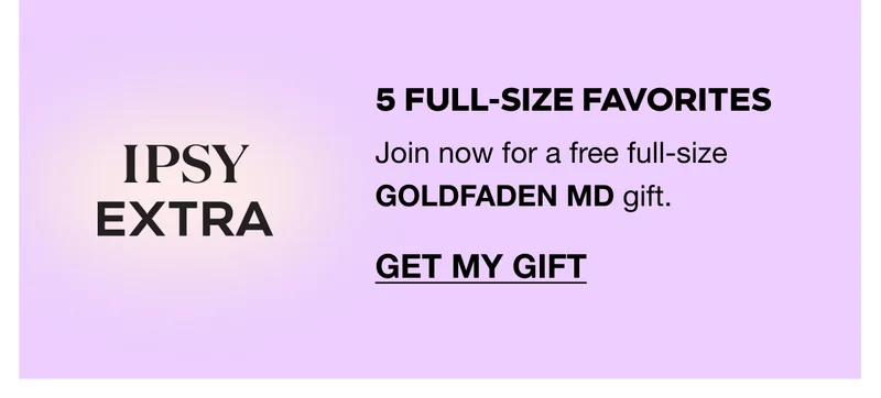IPSY EXTRA: 5 FULL-SIZE FAVORITES. Join now for a free full-size GOLDFADEN MD gift. GET MY GIFT