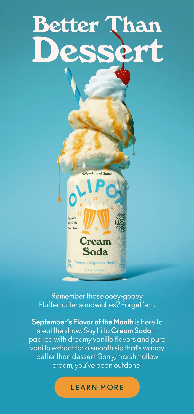 Remember those ooey-gooey Fluffernutter sandwiches? Forget 'em. September’s Flavor of the Month is here to steal the show. Say hi to Cream Soda—packed with dreamy vanilla flavors and pure vanilla extract for a smooth sip that's waaay better than dessert. Sorry, marshmallow cream, you’ve been outdone!