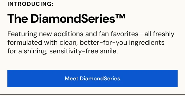 INTRODUCING: The DiamondSeries™️ Featuring new additions and fan favorites—all freshly formulated with clean, better-for-you ingredients  for a shining, sensitivity-free smile. [SHOP NOW]