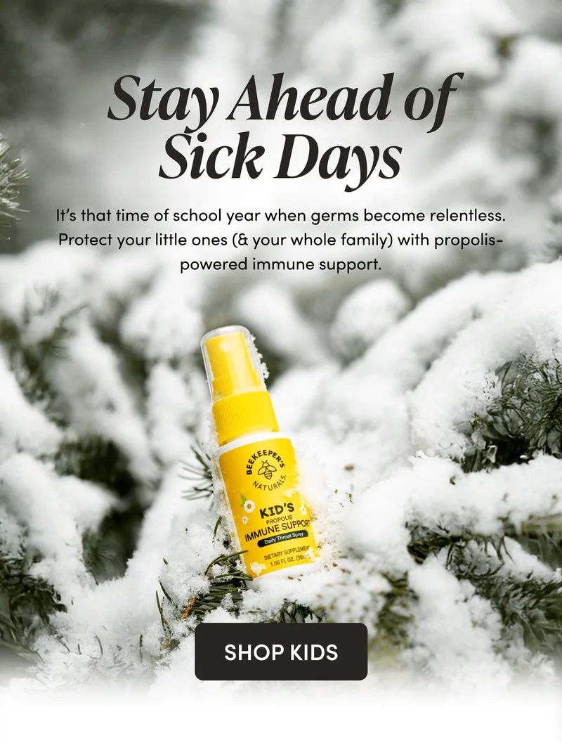 Stay Ahead of Sick Days           It’s that time of school year when germs become relentless. Protect your little ones (& your whole family) with propolis-powered immune support.