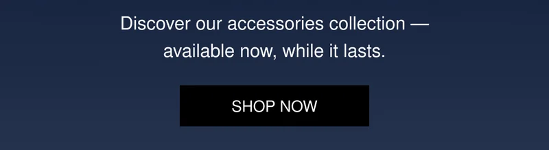 Discover our accessories collection — available now, while it lasts. | SHOP NOW