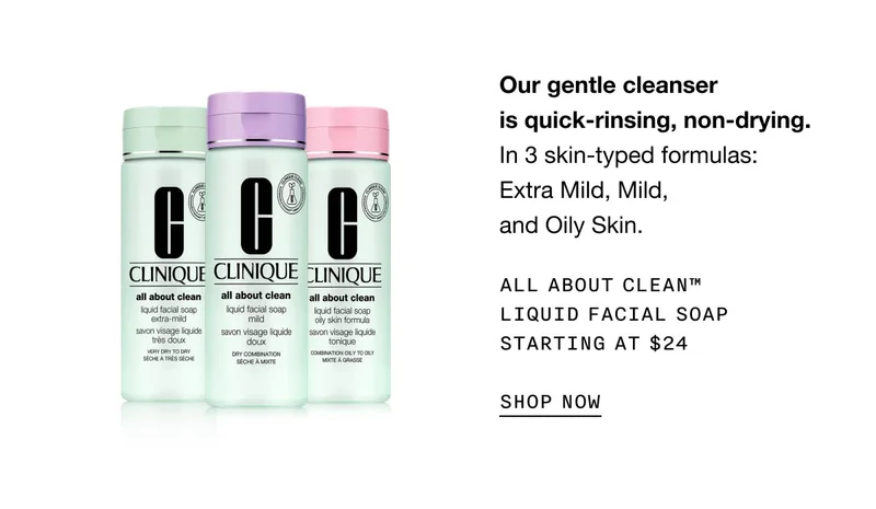 Our gentle cleanser is quick-rinsing, non-drying. In 3 skin-typed formulas: Extra Mild, Mild, and Oily Skin. All About Clean™ Liquid Facial Soap Starting at $24 SHOP NOW