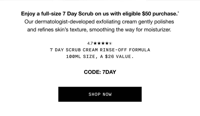Enjoy a full-size 7 Day Scrub on us with eligible $50 purchase.* Our dermatologist-developed exfoliating cream gently polishes and refines skin’s texture, smoothing the way for moisturizer. 7 Day Scrub Cream Rinse-Off Formula 100ml size, a $26 value. Code: discount code SHOP NOW