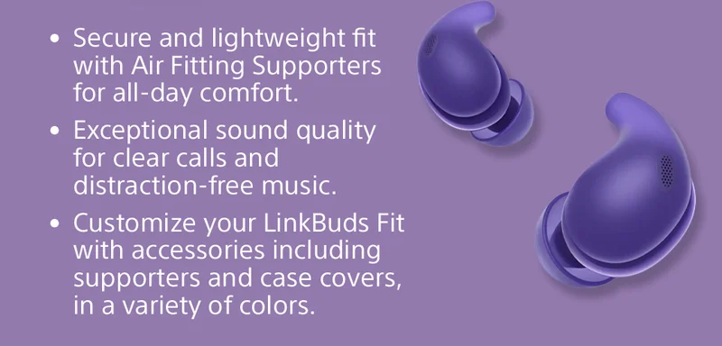 • Secure and lightweight fit with Air Fitting Supporters for all-day comfort.  • Exceptional sound quality for clear calls and distraction-free music.  • Customize your LinkBuds Fit with accessories including supporters and case covers, in a variety of colors.