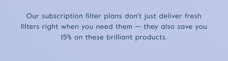 Our subscription filter plans don't just deliver fresh filters right when you need them — they also save you 15% on these brilliant products.