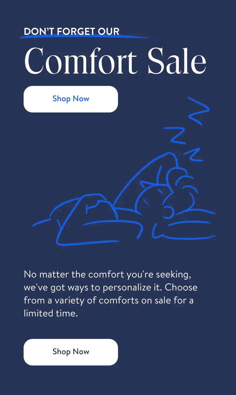 Don't forget our comfort sale. Shop now. No matter what type of sleeper you are, there's a customizable comforter and duvet cover for you. Don't let another sleep pass without them. Shop now.