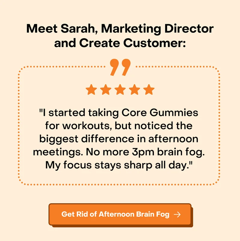 Meet Sarah, Marketing Director and Create Customer: "I started taking Core Gummies for workouts, but noticed the biggest difference in afternoon meetings. No more 3pm brain fog. My focus stays sharp all day."
