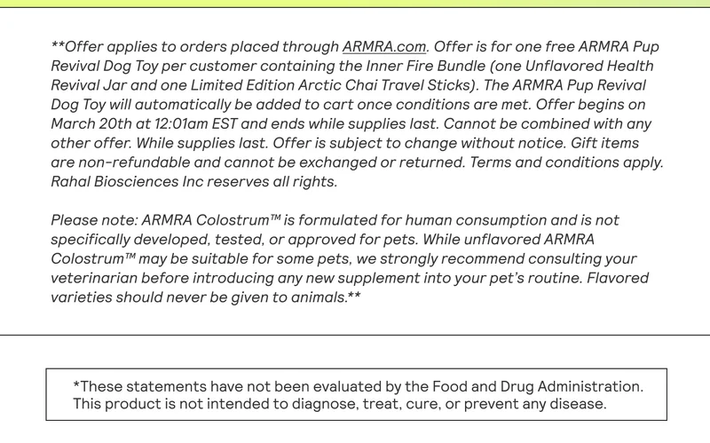 **Offer applies to orders placed through ARMRA.com. Offer is for one free ARMRA Pup Revival Dog Toy per customer containing the Inner Fire Bundle (one Unflavored Health Revival Jar and one Limited Edition Arctic Chai Travel Sticks). The ARMRA Pup Revival Dog Toy will automatically be added to cart once conditions are met. Offer begins on March 20th at 12:01am EST and ends while supplies last. Cannot be combined with any other offer. While supplies last. Offer is subject to change without notice. Gift items are non-refundable and cannot be exchanged or returned. Terms and conditions apply. Rahal Biosciences Inc reserves all rights. Please note: ARMRA Colostrum™ is formulated for human consumption and is not specifically developed, tested, or approved for pets. While unflavored ARMRA Colostrum™ may be suitable for some pets, we strongly recommend consulting your veterinarian before introducing any new supplement into your pet’s routine. Flavored varieties should never be given to animals.**  This product is not intended to diagnose, treat, cure, or prevent any disease.