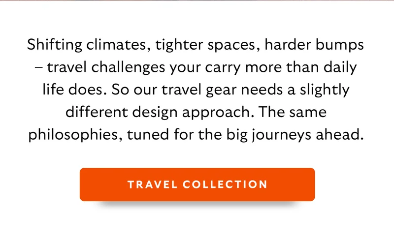 Shifting climates, tighter spaces, harder bumps – travel challenges your carry more than daily life does. So our travel gear needs a slightly different design approach. The same philosophies, tuned for the big journeys ahead.  CTA: Travel Collection