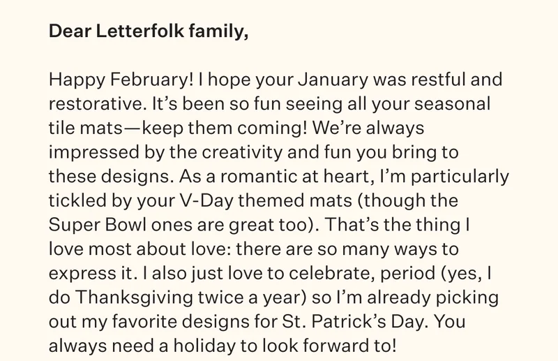 Happy February! I hope your January was restful and restorative. It’s been so fun seeing all your seasonal tile mats—keep them coming! We’re always impressed by the creativity and fun you bring to these designs. As a romantic at heart, I’m particularly tickled by your V-Day themed mats (though the Super Bowl ones are great too). That’s the thing I love most about love: there are so many ways to express it. I also just love to celebrate, period (yes, I do Thanksgiving twice a year) so I’m already picking out my favorite designs for St. Patrick’s Day. You always need a holiday to look forward to!