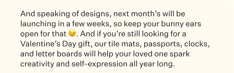 And speaking of designs, next month’s will be launching in a few weeks, so keep your bunny ears open for that :wink:. And if you’re still looking for a Valentine’s Day gift, our tile mats, passports, clocks, and letter boards will help your loved one spark creativity and self-expression all year long.