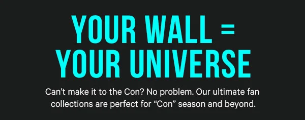Your Wall = Your Universe. Can’t make it to the Con? No problem. Our ultimate fan collections are perfect for “Con” season and beyond.