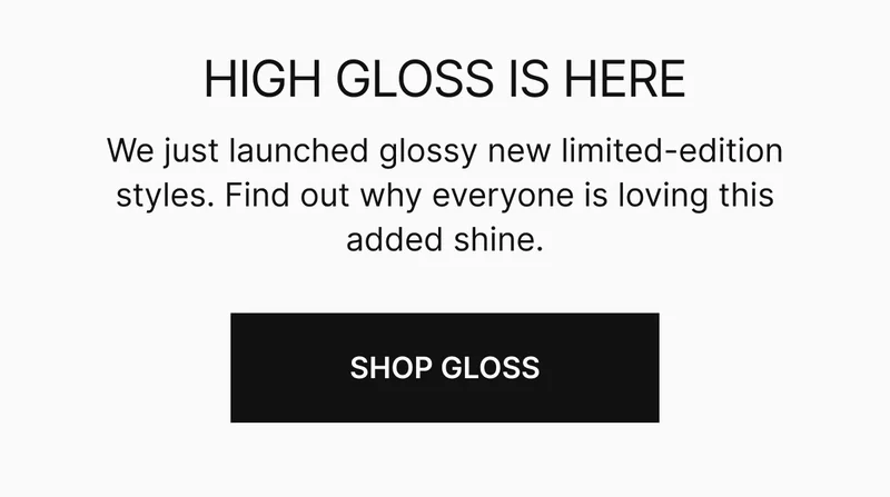 HIGH GLOSS IS HERE | We just launched a glossy new limited-edition styles. Find out why everyone is loving this added shine.