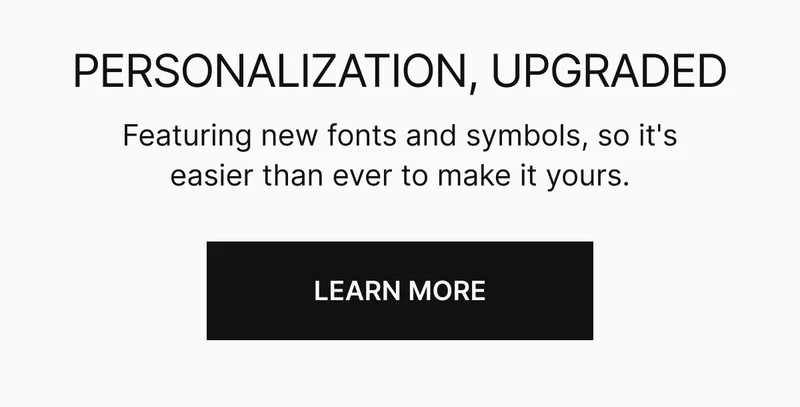 PERSONALIZATION, UPGRADED | Featuring new fonts and symbols, so its easier than ever to make it yours.