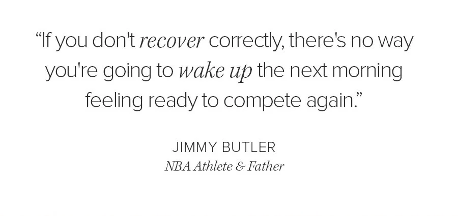 IF YOU DON'T RECOVER CORRECTLY, THERE'S NO WAY YOU'RE GOING TO WAKE UP THE NEXT MORNIGN FEELING READY TO COMPETE AGAIN. JIMMY BUTLER NBD ATHLETE & FATHER