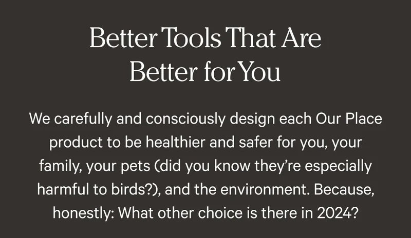 Better Tools That Are Better for You - We carefully and consciously design each Our Place product to be healthier and safer for you, your family, your pets (did you know they’re especially harmful to birds?), and the environment. Because, honestly: What other choice is there in 2024?