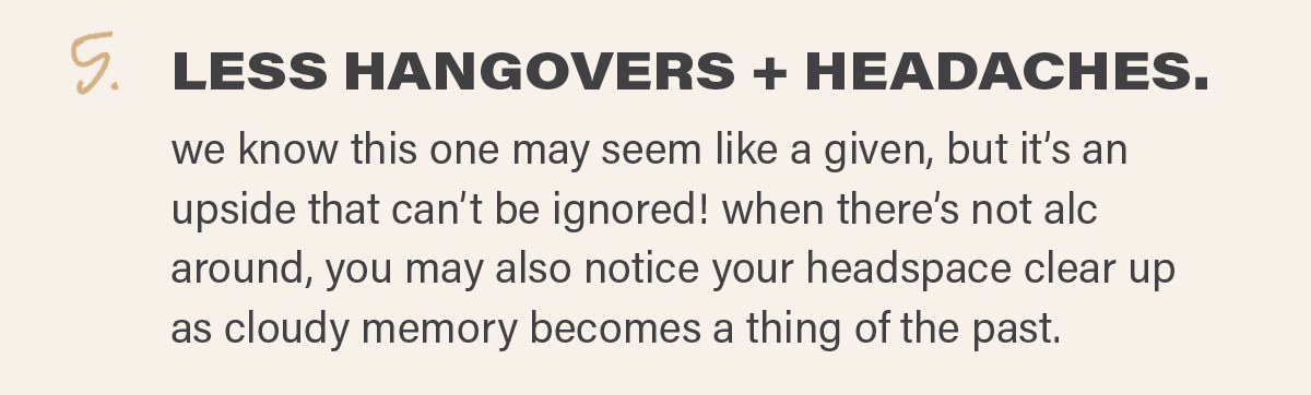5. LESS HANGOVERS + HEADACHES: we know this one may seem like a given, but it’s an upside that can’t be ignored! when there’s not alc around, you may also notice your headspace clear up as cloudy memory becomes a thing of the past.
