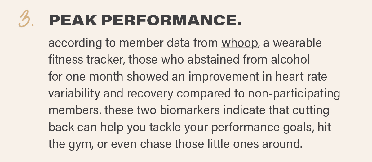 3. PEAK PERFORMANCE: according to member data from whoop, a wearable fitness tracker, those who abstained from alcohol for one month showed an improvement in heart rate variability and recovery compared to non-participating members. these two biomarkers indicate that cutting back can help you tackle your performance goals, hit the gym, or even chase those little ones around.