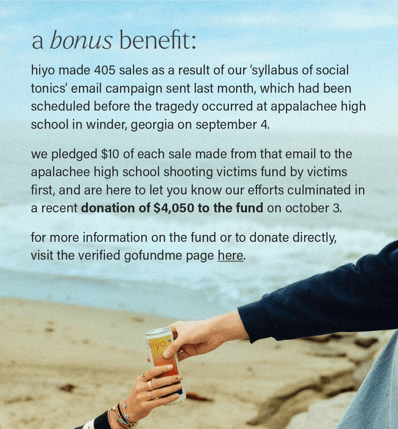A BONUS BENEFIT: hiyo made 405 sales as a result of our ‘syllabus of social tonics’ email campaign sent last month, which had been scheduled before the tragedy occurred at appalachee high school in winder, georgia on september 4.   we pledged $10 of each sale made from that email to the apalachee high school shooting victims fund by victims first, and are here to let you know our efforts culminated in a recent donation of $4,050 to the fund on october 3.  for more information on the fund or to donate directly,  visit the verified gofundme page here (link).