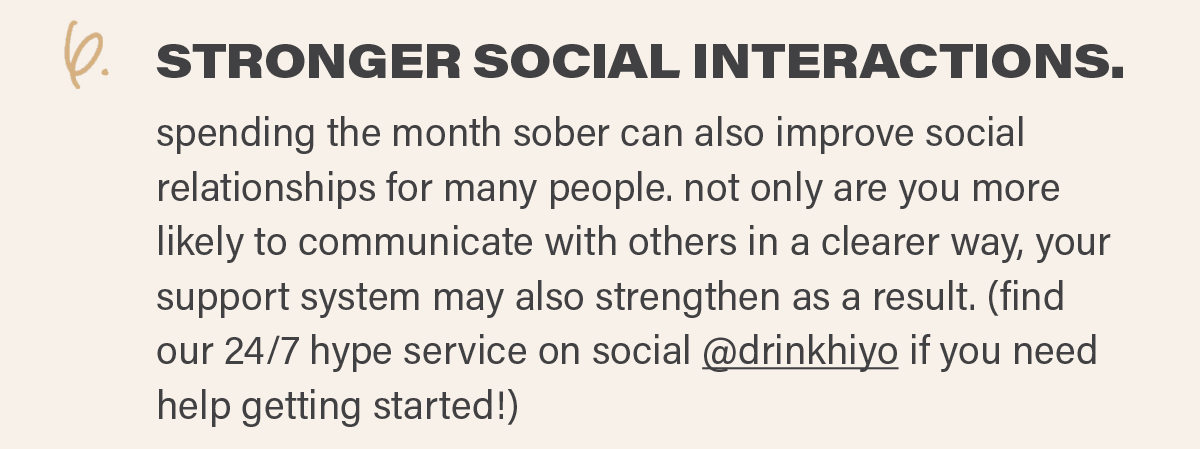 6. STRONGER SOCIAL INTERACTIONS: spending the month sober can also improve social relationships for many people. not only are you more likely to communicate with others in a clearer way, your support system may also strengthen as a result. (find our 24/7 hype service on social @drinkhiyo (link) if you need help getting started!)