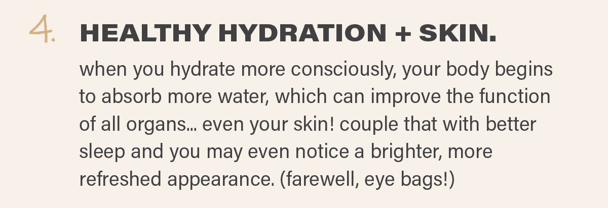 4. HEALTHY HYDRATION + SKIN: when you hydrate more consciously, your body begins to absorb more water, which can improve the function of all organs... even your skin! couple that with better sleep and you may even notice a brighter, more refreshed appearance. (farewell, eye bags!)