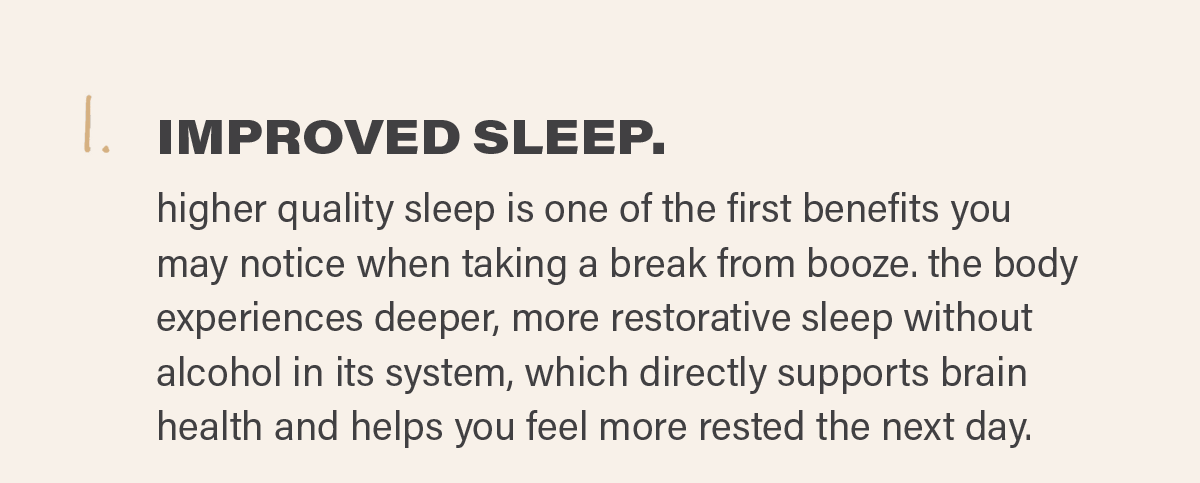 1. IMPROVED SLEEP: higher quality sleep is one of the first benefits you may notice when taking a break from booze. the body experiences deeper, more restorative sleep without alcohol in its system, which directly supports brain health and helps you feel more rested the next day.