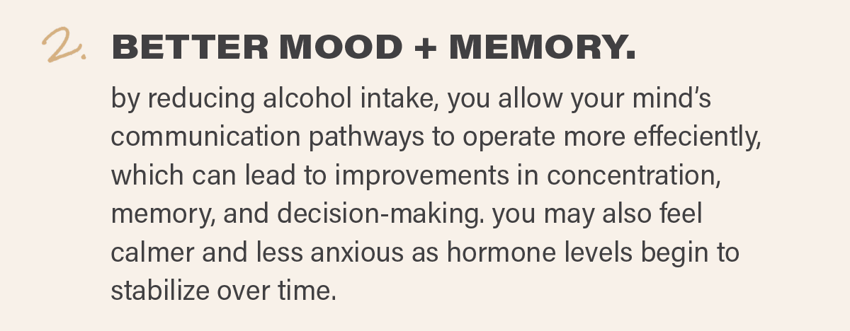 2. BETTER MOOD + MEMORY: by reducing alcohol intake, you allow your mind’s communication pathways to operate more effeciently, which can lead to improvements in concentration, memory, and decision-making. you may also feel calmer and less anxious as hormone levels begin to stabilize over time.