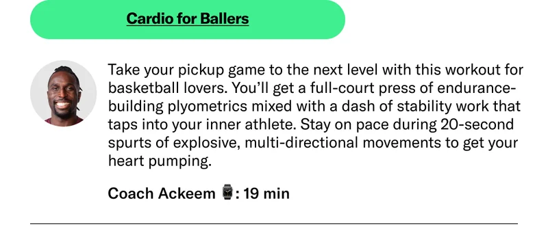 Cardio for Ballers Take your pickup game to the next level with this workout for basketball lovers. You’ll get a full-court press of endurance-building plyometrics mixed with a dash of stability work that taps into your inner athlete. Stay on pace during 20-second spurts of explosive, multi-directional movements to get your heart pumping. Coach Ackeem 19 min