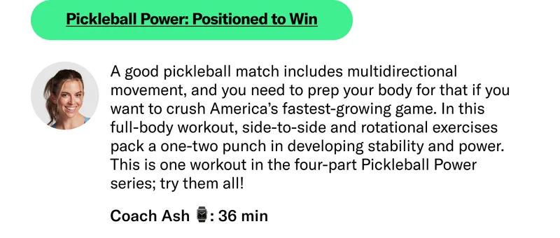 Pickleball Power: Positioned to Win A good pickleball match includes multidirectional movement, and you need to prep your body for that if you want to crush America’s fastest-growing game. In this full-body workout, side-to-side and rotational exercises pack a one-two punch in developing stability and power. This is one workout in the four-part Pickleball Power series; try them all! Coach Ash 36 min