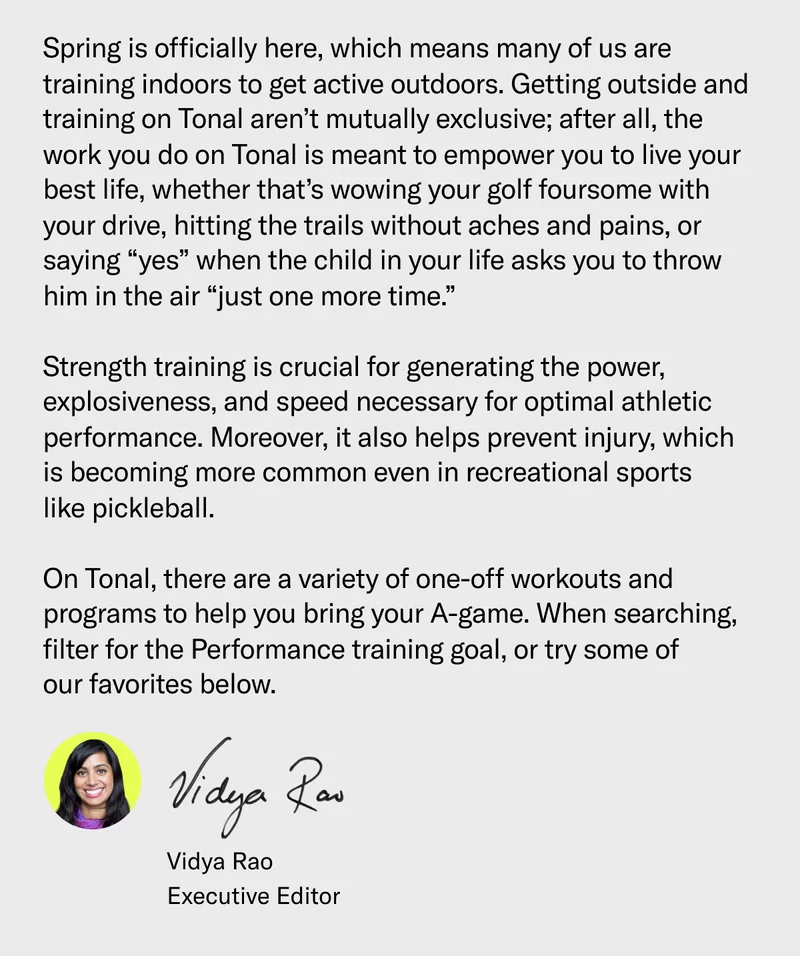 Spring is officially here, which means many of us are training indoors to get active outdoors. Getting outside and training on Tonal aren’t mutually exclusive; after all, the work you do on Tonal is meant to empower you to live your best life, whether that’s wowing your golf foursome with your drive, hitting the trails without aches and pains, or saying “yes” when the child in your life asks you to throw him in the air “just one more time.”  Strength training is crucial for generating the power, explosiveness, and speed necessary for optimal athletic performance. Moreover, it also helps prevent injury, which is becoming more common even in recreational sports like pickleball.  On Tonal, there are a variety of one-off workouts and programs to help you bring your A-game. When searching, filter for the Performance training goal, or try some of our favorites below.