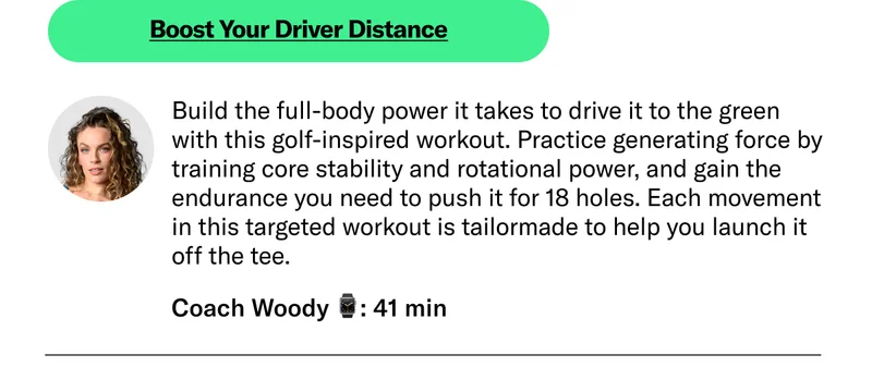 Boost Your Driver Distance Coach Woody 41 min Build the full-body power it takes to drive it to the green with this golf-inspired workout. Practice generating force by training core stability and rotational power, and gain the endurance you need to push it for 18 holes. Each movement in this targeted workout is tailor-made to help you launch it off the tee.