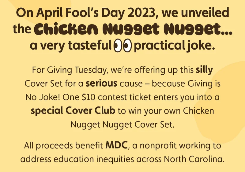 On April Fool’s Day 2023, we unveiled the Chicken Nugget Nugget… a very tasteful 👀 practical joke. For Giving Tuesday, we’re offering up this silly Cover Set for a serious cause – because Giving is No Joke! One $10 contest ticket enters you into a special Cover Club to win your own Chicken Nugget Nugget Cover Set. All proceeds benefit MDC, a nonprofit working to address education inequities across North Carolina.