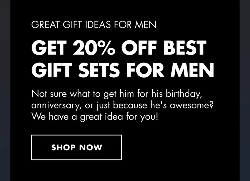 GREAT GIFT IDEAS FOR MEN. Get 20% OFF Best Gift Sets for Men. Not sure what to get him for his birthday, anniversary, or just because he's awesome? We have a great idea for you! SHOP  NOW