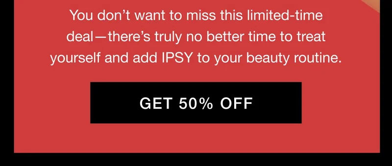 You don’t want to miss this limited-time deal—there’s truly no better time to treat yourself and add IPSY to your beauty routine. GET 50% OFF