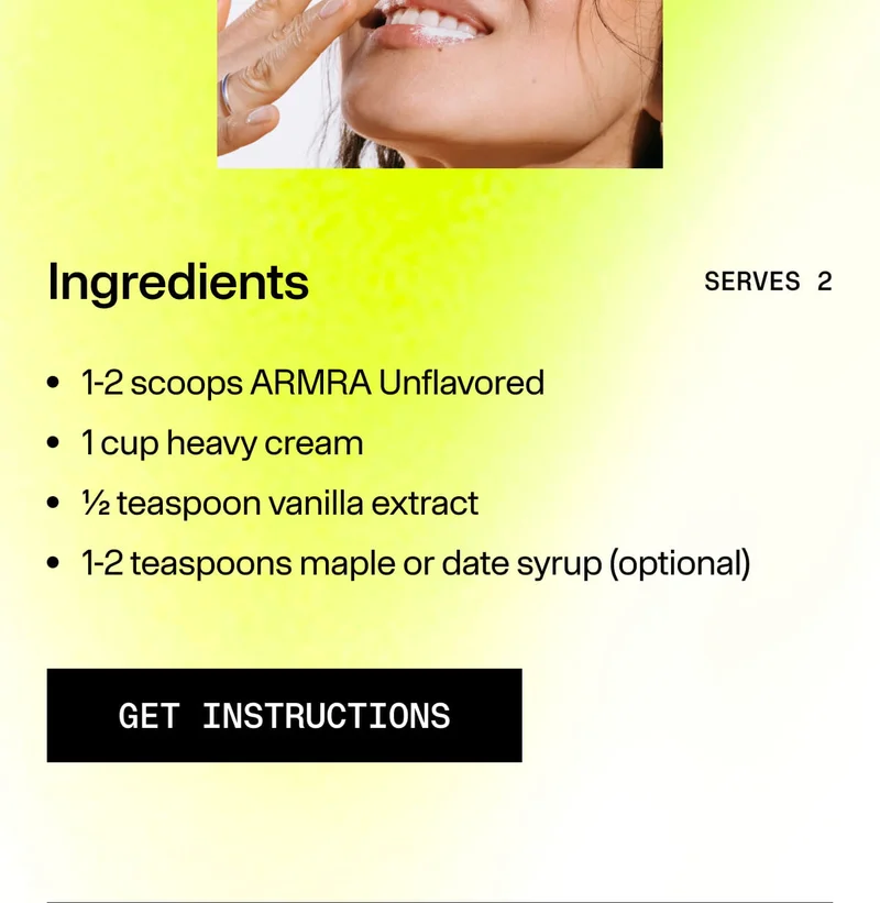 Ingredients / SERVES 2 / 1-2 scoops ARMRA Unflavored / 1 cup heavy cream / ½ teaspoon vanilla extract / 1-2 teaspoons maple or date syrup (optional) / GET INSTRUCTIONS.