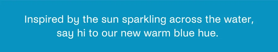 Inspired by the sun sparkling across the water, say hi to our new warm blue hue.