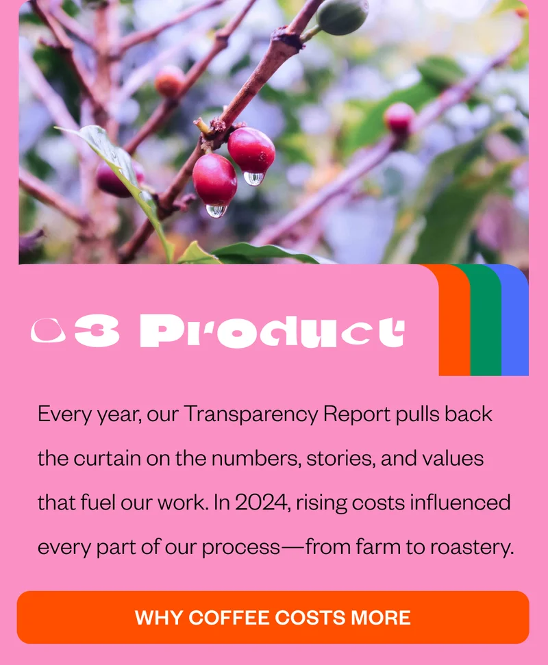 03 ProductEvery year, our Transparency Report pulls back the curtain on the numbers, stories, and values that fuel our work. In 2024, rising costs influenced every part of our process—from farm to roastery. Why coffee costs more 03 ProductEvery year, our Transparency Report pulls back the curtain on the numbers, stories, and values that fuel our work. In 2024, rising costs influenced every part of our process—from farm to roastery. Why coffee costs more