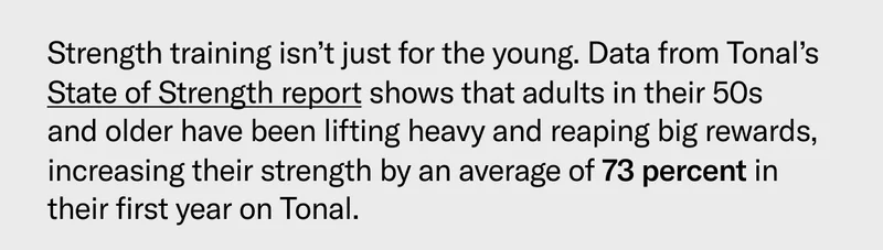 Strength training isn’t just for the young. Data from Tonal’s State of Strength report shows that adults in their 50s and older have been lifting heavy and reaping big rewards, increasing their strength by an average of 73 percent in their first year on Tonal.