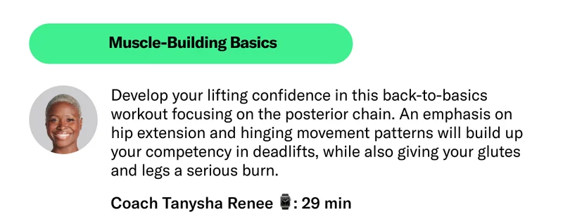 Muscle-Building Basics Develop your lifting confidence in this back-to-basics workout focusing on the posterior chain. An emphasis on hip extension and hinging movement patterns will build up your competency in deadlifts, while also giving your glutes and legs a serious burn.  Coach Tanysha Renee 29 min