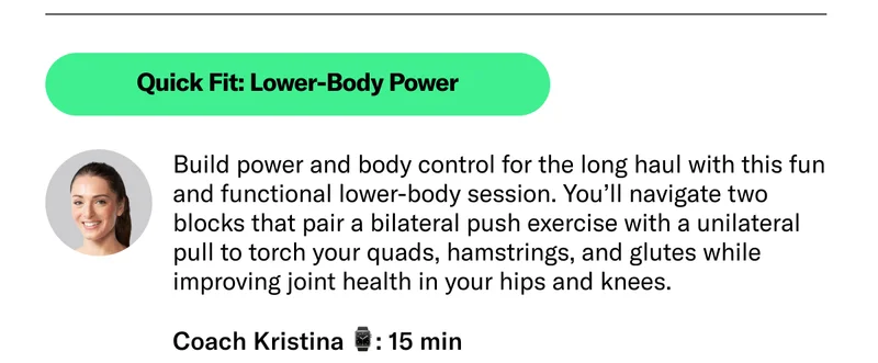 Quick Fit: Lower-Body Power Build power and body control for the long haul with this fun and functional lower-body session. You’ll navigate two blocks that pair a bilateral push exercise with a unilateral pull to torch your quads, hamstrings, and glutes while improving joint health in your hips and knees. Coach Kristina 15 min