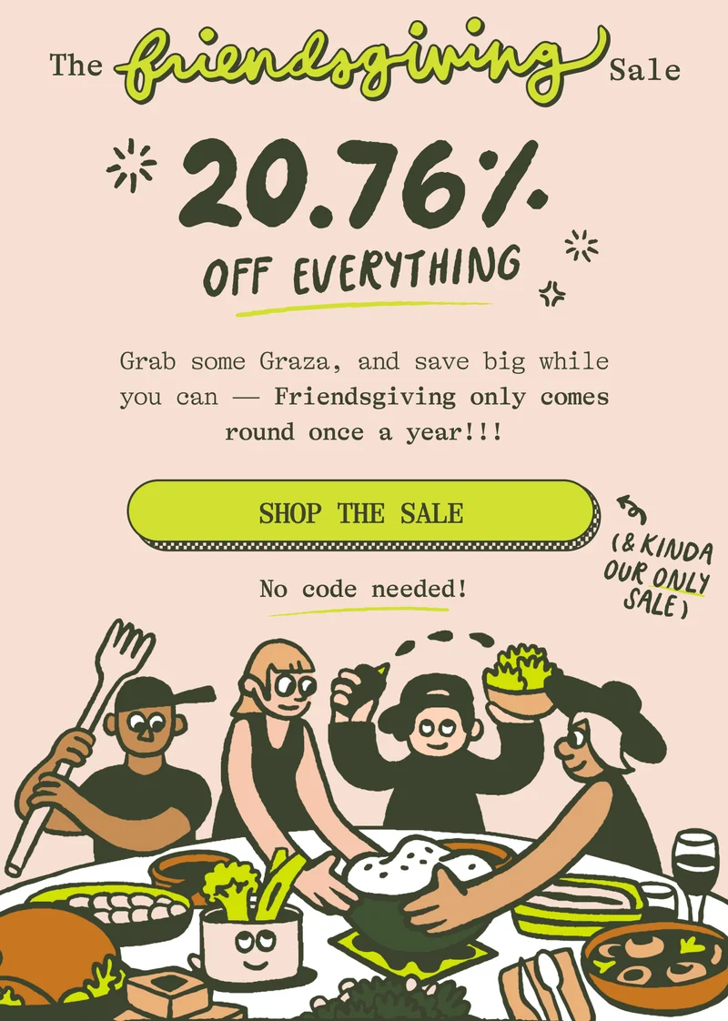 The Friendsgiving Sale 20.76% OFF EVERYTHING Grab some Graza, and save big while you can—cuz Friendsgiving only comes round once a year! SHOP THE SALE. No code needed!